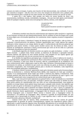 Capítulo	8
LITERATURA,	DESCOBERTA	E	COGNIÇÃO
92
comum	em	todos	os	tempos.	O	poeta,	(um	louco!),	de	fala	desconcertada,	nos	confunde,	é	um	ser
que	caminha	à	margem	-	não	diz	coisa	com	coisa;	vive	sempre	em	desacordo	com	a	própria	vida,
busca	alternativas	para	a	criação	de	um	outro	mundo.	Ele	só	poderia	mesmo	ser	gauche	na	vida!
O	 poeta	 diz	 e	 não	 explica.	 Está	 sempre	 em	 busca	 de	 novas	 formas	 de	 dizer:	 cria
anacronismos,	metáforas,	ironias,	contradições,	analogias,...	Em	que	isso	tudo	ajuda	a	nós	leitores?
Antes	de	qualquer	resposta,	ainda	uma	nova	pergunta:	caberia,	mesmo,	a	ele	explicar?
	Ao	poeta	faz	bem
Desexplicar	__
Tanto	quanto	escurecer	acende	os	vagalumes.
	(Manuel	de	Barros,	2010)
A	literatura	constitui	uma	área	de	conhecimento	que	expressa	ações	sensíveis	e	cognitivas
do	ser	humano	na	busca	de	seu	(auto)conhecimento.	Ela	se	constitui	no	seio	da	língua	com	a	qual
se	torna	objeto	uno	e	de	tensões	opositivas.	Ser	controverso.	Atrai	e	repulsa;	encanta	e	enigmatiza	o
mundo.
Se,	como	já	vimos,	a	literatura	é	espaço	de	abertura	para	desexplicações,	cabe	ao	leitor,	ao
enfrentar	 o	 desentendimento	 da	 palavra,	 construir	 significações	 que	 o	 texto	 apenas	 lhe	 sugere.
Professor-e-leitor	situam-se	em	campo	aberto	da	ação.	O	conhecimento	são	fios-em-palavras	que
aguardam	 para	 serem	 tecidos.	 A	 trama	 quem	 escolhe	 somos	 nós.	 Na	 leitura	 do	 texto,	 cores	 e
texturas	se	multiplicam:	queremos	a	forma	convencional	que	corre	ao	rés	do	chão	ou	o	percurso
acidentado	das	pedras	no	meio	do	caminho?
A	decifração	especifica	do	literário	envolve	um	sujeito	em	ação	reveladora	–	o	leitor	–	e	um
objeto	 revelado	 –	 o	 próprio	 texto.	 Nesse	 sentido,	 ao	 falarmos	 de	 literatura	 e	 operações	 textuais,
estamos	 falando	 não	 apenas	 de	 uma	 sintaxe	 peculiar,	 mas	 também	 de	 um	 sujeito	 agente	 que
opera	o	texto,	construindo	com	ele	um	universo	novo	de	significações.
É	no	âmbito	da	experiência	perceptual	que	o	homem	tem	acesso	à	latência	do	mundo	e,
consequentemente,	experimenta	as	formas	de	olhar	e	(re)conhecer	esse	mundo.	Isso	porque,	como
nos	diz	a	literatura,	a	cada	novo	olhar	do	homem,	abre-se	a	possibilidade	de	se	estabelecer	um
novo	conhecimento	sobre	o	objeto	para	o	qual	se	olha.	Aqui,	literatura	e	fenomenologia	se	tocam;	o
movimento	de	ambas,	ao	contrário	do	que	ocorre	nas	ciências	em	geral,	se	desloca	em	direção	a
resultados	 inesperados,	 sem	 teorizações	 prévias	 para	 a	 recolha	 de	 resultados.	 Cada	 experiência
seria	uma	realidade	particular	e	insubstituível.		
O	binômio	visível/	invisível,	apreendido	tanto	pela	Literatura	quanto	pela	Fenomenologia,
habita	 os	 fenômenos	 e,	 conforme	 Merleau-Ponty	 (2002),	 está	 impresso	 em	 tudo	 que	 constitui	 o
mundo.	É	no	entrelaçamento	desse	duplo	que	reside	a	essência	dos	objetos	e	fenômenos.	Toda
verdade	possível	não	seria	um	fato	consumado,	mas	apenas	um	fenômeno	do	aqui	e	agora	a	ser
recolhido	e	preservado	como	conquista	de	um	conhecimento	que	se	quer	guardar.
Mas,	o	que	essa	preservação	representa	na	poesia?	Seria	o	valor	da	tradição	ou	o	inevitável
da	evolução?	Deixemos	claro,	por	princípio,	evolução	é	palavra	que	não	existe	no	âmbito	da	arte.
Toda	 forma	 estética	 de	 representação	 tem	 seu	 valor	 na	 sua	 contemporaneidade,	 mas	 projeta-se
também	no	tempo	futuro,	tanto	quanto	lança	luzes	para	o	passado	mais	remoto.	Isso	significa	que
falar	em	arte	em	geral	ou	literatura	em	particular	é	o	mesmo	que	falar	em	um	tempo	sem	tempo.
Na	consciência	do	tempo,	tudo	é	presente	em	tríplice	dimensão:	é	o	aqui-e-agora;	é	o	passado	no
instante	presente	da	memória;	é	o	futuro	como	mera	projeção	do	presente	–	complexidade	de	todo
grande	 fenômeno	 (Santo	 Agostinho[4]).	 A	 linguagem	 fala	 do	 homem	 como	 fala	 de	 si	 mesma.
Haveria	 linguagem	 sem	 o	 homem?	 Muito	 menos	 o	 homem	 sem	 a	 linguagem!	 Coisas	 da
consciência	 e	 da	 potência	 da	 linguagem.	 Mas,	 voltemos	 à	 questão	 da	 temporalidade	 em	 sua
articulação	com	a	preservação	de	valores	na	arte.	O	que	significa	reter	o	valor	na	arte?	Guardar
como?	Esconder,	preservar,	difundir,	multiplicar?
Antonio	 Cícero	 (Rio	 de	 Janeiro,	 1945),	 reconhecido	 como	 um	 dos	 nomes	 de	 grande
expressividade	 da	 geração	 de	 poetas	 contemporâneos,	 registra	 sua	 experiência	 poética	 sobre	 o
significado	e	a	ação	de	guardar	alguma	coisa.	Na	tradição	das	palavras	ou	na	inovação	das	ideias,	a
constituição	 do	 ser	 se	 faz	 no	 desafio	 da	 projeção	 de	 um	 tempo	 que	 carrega	 consigo	 tudo	 que	 é
 