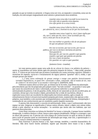 Capítulo	8
LITERATURA,	DESCOBERTA	E	COGNIÇÃO
93
passado	ou	que	se	instala	no	presente.	A	língua	como	ser	vivo,	se	expande	e	consolida;	como	ser	da
tradição,	ela	está	sempre	resguardando	seus	valores	e	preservando	seus	mistérios.
Guardar	uma	coisa	não	é	escondê-la	ou	trancá-la.
Em	cofre	não	se	guarda	coisa	alguma.
Em	cofre	perde-se	a	coisa	à	vista.
Guardar	uma	coisa	é	olhá-la,	fitá-la,	mirá-la
por	admirá-la,	isto	é,	iluminá-la	ou	ser	por	ela	iluminado.
Guardar	uma	coisa	é	vigiá-la,	isto	é,	fazer	vigília	por
ela,	isto	é,	velar	por	ela,	isto	é,	estar	acordado	por	ela,	
isto	é,	estar	por	ela	ou	ser	por	ela.
Por	isso	melhor	se	guarda	o	vôo	de	um	pássaro
Do	que	um	pássaro	sem	vôos.
Por	isso	se	escreve,	por	isso	se	diz,	por	isso	se
publica,	por	isso	se	declara	e	declama	um	poema:
Para	guardá-lo:
Para	que	ele,	por	sua	vez,	guarde	o	que	guarda:
Guarde	o	que	quer	que	guarda	um	poema:
Por	isso	o	lance	do	poema:
Por	guardar-se	o	que	se	quer	guardar.
(Antonio	Cícero	-	Guardar)
Ler	esse	poema	parece	quase	uma	ação	de	se	colocar	às	claras	o	nu	artístico	da	palavra	–
assim	se	manifestou	um	leitor	adulto	após	seu	primeiro	impacto	de	leitura.	“-	Mas	então,	guardar
não	é...?”	Coloca-se	por	terra	tudo	que	já	estava	constituído	em	nosso	universo	cognitivo.	Passado	o
momento	de	espanto,	inicia-se	o	esvaziamento	do	signo/	palavra:	“guardar”	não	 é,	 então,	 o	 que
sempre	pensei	que	fosse?
(...)	 uma	 outra	 ordenação	 do	 pensar	 emerge	 e	 rompe	 com	 padrões	 historicamente
tornados	hegemônicos,	os	quais	têm		colonizado	o	olhar,	reduzindo		não	só	modos	de	ver,	mas
de	conhecer	e	de	direcionar-se	ao	mundo	e	interrogá-lo.	(ESPÓSITO,	2013)
Voltemos	nossos	olhos	ao	leitor	que,	ao	distanciar-se	do	texto,	manifesta	sua	admiração
pela	descoberta	que	lhe	foi	propiciada	pelo	próprio	texto:	“faz	todo	sentido”	-	se	guardar	é	uma	ação
que	nasce	da	consciência	de	valor	e	admiração,	será	preciso	subverter	a	compreensão
automatizada	da	palavra.	O	ato	de	guardar,	então,	deixa	de	ser	associado	ao	ato	de	encobrir	para,	ao
contrário,	deixar	que	a	luz	invada	o	objeto,	permitindo-lhe	a	visão	de	sua	beleza.	Afinal,	o
esplendor	nunca	deve	ser	encoberto!	As	observações	dos	leitores	adultos,	após	a	reação	de
estranhamento	frente	à	desautomatização[5]	proposta	pelo	texto,	surpreendeu	não	apenas	a	eles
próprios,	mas	também	a	nós	ouvintes	que	acompanhávamos	o	processo	de	leitura,	interpretação	e
construção	de	um	conhecimento	que	se	constituía	a	partir	daquele	momento.
O	poema	lido	desconstrói	o	conceito	já	sedimentado.	Aliás,	o	que	é	sedimentado	não	tem
espaço	na	arte.	Oxigenar	os	significados	é	lançar	outros	olhares,	tatear	o	objeto	com	outras	mãos,
deixar	 a	 pele	 absorver	 as	 novas	 sensações	 -	 os	 sentidos	 que	 ainda	 não	 nos	 habitam,	 que	 nos
parecem	desconhecidos.
Como	fixar	conceitos	na	leitura	do	literário?	Se	houve	a	intenção,	é	porque	houve	também
desatenção.	A	estética	desloca	o	olhar,	lança-o	para	espaços	desabitados.	Obriga-o	a	enxergar	o	que
os	olhos	não	querem	ver.	É	preciso	um	novo	espaço	de	conhecimento	no	qual	as	ideias	se	abram
para	a	ação	de	guardar	junto	ao	movimento	de	admiração	que	exige,	esse	sim,	a	aproximação	e	o
convívio,	nunca	o	distanciamento	e	a	separação.
Para	 iluminar	 é	 preciso	 buscar	 a	 luz.	 Aqui	 emerge,	 também,	 o	 sentido	 humanístico	 do
literário.	 Não	 deve	 haver	 heróis	 solitários.	 Aquele	 que	 descobre	 deve	 trazer	 à	 luz	 o	 objeto
 