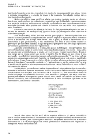 Capítulo	8
LITERATURA,	DESCOBERTA	E	COGNIÇÃO
94
descoberto,	buscando	nesse	ato	a	comunhão	com	o	outro.	Se	guardar	para	si	é	uma	atitude	egoísta
e	 solitária,	 compartilhar	 é	 a	 divisão	 do	 prazer	 e	 da	 conquista.	 Aprendizado	 estético	 para	 a
descoberta	do	conhecimento.
No	jogo	metafórico,	nasce	também	a	relação	com	o	outro:	guardar	o	voo	de	um	pássaro	é
fazê-lo	voar	na	plenitude	da	sua	potência	para	compartilhar	o	ato	de	liberdade;	guardar	um	pássaro
sem	voo	seria,	então,	um	aprisionamento	múltiplo:	invalidação	das	asas	e	aprisionamento	do	ser
em	 dupla	 dimensão.	 Não	 é	 pra	 isso	 que	 existem	 os	 homens,	 mas	 para	 viver	 como	 o	 pássaro,	 o
sabor	de	cada	voo.
Construção,	desconstrução,	reiteração	de	ideias	é	a	dança	proposta	pelo	poeta.	Por	isso,	se
escreve,	por	isso	se	diz,	por	isso	se	publica	(...)	por	isso	de	decla(m)ra	um	poema	–	lance	de	dados	ao
acaso	da	imaginação.
Paul	 Ricoeur	 (1969)	 afirma	 em	 seus	 escritos	 que	 o	 papel	 da	 literatura	 parece	 ser	 o	 de
destruir	o	mundo;	nessa	linha	argumentativa	é	possível	resgatar-se	a	proposta	poética	de	Antonio
Cícero	 e	 estabelecer	 um	 diálogo	 entre	 ambos.	 Para	 o	 poeta,	 é	 nítida	 a	 necessidade	 de	 se
desconstruir	 o	 que,	 pacificamente,	 já	 está	 estabelecido.	 Seu	 texto	 é	 uma	 escrita	 coerente	 de
proposições	que	subvertem	o	sentido	da	ação	de	“guardar”	para	propor	uma	nova	carga	significativa
ao	verbo	que	agora	se	torna	mais	claro	e	propositivo.
A	questão	hermenêutica	que	se	coloca	é,	não	apenas	metodológica	–	interpretação	de	duas
versões/	significado	antigo,	já	sedimentado	versus	significado	proposto	pelo	poema	–	mas,	acima
de	tudo,	de	uma	hermenêutica	que	se	propõe	a	rever,	repensar	e	repropor	interpretações	dentro	de
um	 campo	 que	 se	 coloca	 sempre	 em	 aberto:	 o	 literário.	 Não	 há	 dúvida	 de	 que	 o	 texto	 é	 uma
provocação:	–	e	então	leitor,	faz	sentido	isso	que	você	entende	como	guardar?	Pense	bem,	você	não
estaria	com	uma	certeza	equivocada?	Caminhe	em	direção	contrária	e	verá	como	os	significados
se	fortalecem.	O	texto	é	realmente	revelador.	O	leitor	percebeu,	admirou-se,	declarou	junto	a	certo
êxtase	de	descoberta:	“mas,	então,	guardar	é	.	.	.	“;	“realmente	parece	que	faz	mais	sentido”,	ou	seja,
o sentido	excede	a	palavra,	abre-se	para	novos	significados.	“Nosso	dicionário	cria	novos	verbetes”,
declara	um	dos	leitores!
A	nova	postura	hermenêutica	e	o	olhar	inquieto	frente	à	subversão	dos	significados	coloca
em	questão	o	quanto	a	literatura,	a	nosso	ver,	pertence	ao	universo	da	fenomenologia.	Vertente	do
conhecimento	 marcada	 pelo	 final	 do	 século	 XIX	 e	 início	 do	 XX,	 esse	 movimento	 filosófico-
intelectual	 prega	 a	 compreensão	 do	 mundo	 como	 experiência	 perceptual,	 que	 exige	 uma	 nova
postura	para	observar	e	interpretar	o	que	se	coloca	a	nossa	frente.	Toda	verdade	do	mundo	não	é
um	fato	consumado,	mas	uma	fenômeno	em	movimento.	É	nesse	sentido	que	a	palavra	é	um	ser
inapreensível,	camaleônico	e	traiçoeiro.
tem	os	que	passam
e	tudo	se	passa
com	passos	já	passados
tem	os	que	partem
da	pedra	ao	vidro
deixam	tudo	partido
e	tem,	ainda	bem,
os	que	deixam
a	vaga	impressão
de	ter	ficado
(Alice	Ruiz)	
Do	que	fala	o	poema	de	Alice	Ruiz?	Há	um	referente	escondido,	ou	apenas	obliterado?	O
que	se	esconde	ou	se	anuncia	nas	linhas	desses	versos?	O	texto	prevê	um	leitor	em	interatividade
que	se	marca	no	texto,	para	a	construção	do	sentido?	–	As	questões	se	multiplicam	e	incitam	o
movimento	 de	 ir	 e	 vir	 pelos	 espaços	 dos	 versos,	 procurando-se	 alternativas	 que	 respondam	 as
indagações.	Afinal,	como	caminhar?
 