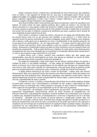 Vera Bastazin (PUC/SP)
95
Desde	o	primeiro	terceto,	a	leitura	traz	a	reverberação	de	sons	oclusivos	/p/,	que	explodem
entre	 os	 lábios,	 e	 são	 seguidos	 da	 fricção	 dos	 /s/,	 sons	 que	 se	 prolongam	 pelos	 versos:	 os	 que
passam/	se	passa/	com	passos	já	passados/.	Do	ouvido	ao	cérebro,	apenas	intuições.	Não	é	possível
querer	 explicitar	 significados.	 O	 barco	 está	 à	 deriva.	 Compor	 referentes,	 se	 é	 que	 eles	 forem
possíveis,	exigirá	o	tempo	da	dúvida	e	das	indagações.
Alice	Ruiz	(Curitiba,	1946)	é	uma	escritora	que	deixa	nos	poemas	o	rastro	de	sua	prática	com
haikais.	 Os	 textos	 curtos,	 tal	 como	 cápsulas	 poéticas,	 têm	 o	 poder	 da	 síntese	 e	 da	 concisão	 das
ideias;	associam-se	a	uma	agudez	verbal	cujo	domínio	é	próprio	a	bem	poucos	escritores.	Passam
os	versos,	passam	as	palavras,	passa	tudo	que	já	virou	passado.	Precisão	e	imprecisão	se	enovelam
nos	versos.	Por	um	lado,	é	evidente	a	ausência	de	referentes,	por	outro,	a	palavra	tudo	é	síntese	de
uma	totalidade	da	qual	nada	ficaria	de	fora.
Para	o	leitor,	a	entrada	e	a	saída	dos	versos,	colocam-no	no	espaço	das	indefinições.	Mas,
da	 mesma	 forma	 como	 tem	 os	 que	 passam/	 tem	 também	 os	 que	 partem/,	 e	 o	 leitor	 entra	 no
segundo	terceto	do	poema	enfrentando	a	mesma	indagação:	quem	parte?	Todavia,	nova	surpresa:
não	é	apenas	o	verbo	partir	que	se	apresenta	no	verso.	A	ambiguidade	se	faz	também	presente:	há
os	que	partem	em	deslocamento	–	de	um	lugar	para	outro	–	e	os	quem	/partem	(d)a	pedra/	(a)o
vidro/	e	deixam	tudo	partido/.	Partir	como	quebrar	o	vidro	ou	a	pedra	é	outra	possibilidade	nessa
leitura.		Novamente	a	indefinição	é	posta	nas	mãos	do	leitor	tornando-o	um	ser	inquieto	frente	aos
desafios	da	compreensão	–	Tudo	se	parte!	Reitera-se	a	hipótese	do	verbo	partir	como	deslocamento,
acompanhado	de	uma	certa	satisfação	que	se	manifesta	na	interjeição	subentendida	/ainda	bem/	!
/	e	tem/	os	que	deixam/	a	vaga	impressão/	de	ter	ficado/.
A	 poeta	 brinca	 com	 o	 leitor,	 constrói	 uma	 semântica	 lúdica	 que	 abre	 espaço	 para
interpretações,	mas	não	há	interrogativas	no	texto,	elas	apenas	se	realizam	na	mente	do	leitor.
Afinal,	para	que	foram	feitos	os	poemas	senão	para	desexplicar	!
Na	magia	da	composição,	o	texto	mais	sugere	do	que	afirma,	mesmo	porque,	em	poesia,	a
verdade	 do	 texto	 é	 a	 sua	 própria	 realidade	 –	 ou	 seja,	 espaço	 de	 indefinição	 e	 imprecisões.	 Mas
dizem	os	leitores:	isso	é	uma	nova	poesia!	Parece	um	ser	rebelde	que	não	quer	ser	compreendido,
mas	incita	a	todo	custo	para	o	desafio	do	enfrentamento.	Para	que	foram	feitas	as	palavras	senão
para	nos	compreendermos	e	cultivarmos	a	paz,	a	harmonia,	a	ilusão	da	certeza?	Será	mesmo?
A	 utopia	 poética	 desenha-se	 tal	 como	 o	 sonho	 da	 felicidade	 –	 espaço	 onde	 não	 haveria
desencontros.	Mas,	isso	é	possível?	Sonho	dos	homens	com	ilhas	do	prazer;	sonho	dos	poetas	com
as	palavras	que	tudo	poderiam	dizer.	Novamente	o	paradoxo,	mas	quereria	o	poeta	dizer	o	todo	ou
apenas	fragmentos	acessíveis	à	nossa	compreensão?	De	forma	impar,	o	poeta	constrói	seu	texto	e,
com	ele,	a	possibilidade	de	dizer	o	mundo.	
O	suspense,	o	terror,	o	insólito,	o	extraordinário	não	deixam	de	ser	efeitos	utópicos,	desejos
do	 poeta	 para	 construir	 com	 o	 pincel/palavra	 a	 realidade	 da	 arte:	 magia	 e	 regeneração	 da	 vida.
Caberá	ao	leitor,	na	interação	com	o	texto	construir	a	sua	parte,	ou	seja,	o	texto	em	interpretação,	o
texto	a	partir	de	seu	repertório	e	de	sua	habilidade	no	ato	de	lidar	com	as	palavras.
Em	nosso	texto	–	de	intérprete,	crítico	e	professores,	por	que	não?	-,	rearticulamos	leituras,
registramos	 interpretações,	 transcrevemos,	 dentro	 de	 nosso	 universo	 de	 competências,	 um
discurso	metacrítico,	cuja	perspectiva	significou	construir	também	uma	intimidade	com	os	jovens
e	adultos	que,	despretenciosamente,	se	predispuseram	a	vivenciar	a	experiência	de	ler	e	de	falar
de	 literatura	 –	 atividade	 rara	 em	 tempos	 de	 poucos	 palavras	 e	 imaginação	 contida.	 Mas,	 em
momento	de	conclusão,	é	preciso	dizer:	o	literário	traz	consigo	não	apenas	o	desafio	da	palavra	e	a
ânsia	da	compreensão,	mas	acima	de	tudo	a	consciência	de	um	poder	que	está	em	nós,	seja	para	a
criação	de	um	novo	tempo	que	se	poderá	realizar	em	qualquer	tempo	e	qualquer	espaço,	seja	para	a
consciência	 de	 um	 instrumento	 que	 se	 traduz	 no	 próprio	 ser	 em	 permanente	 metamorfose:	 o
homem	da	palavra	na	potência	do	infinito.
Me	procurei	a	vida	inteira	e	não	me	achei
- pelo	que	fui	salvo
(Manoel	de	Barros)
 