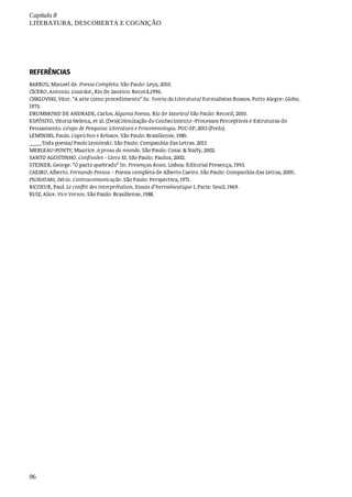 Capítulo	8
LITERATURA,	DESCOBERTA	E	COGNIÇÃO
96
REFERÊNCIAS
BARROS,	Manoel	de.	Poesia	Completa.	São	Paulo:	Leya,	2010.
CÍCERO,	Antonio.	Guardar,	Rio	de	Janeiro:	Record,1996.
CHKLOVSKI,	Vitor.	“A	arte	como	procedimento”	In:	Teoria	da	Literatura/	Formalistas	Russos.	Porto	Alegre:	Globo,
1973.
DRUMMOND	DE	ANDRADE,	Carlos.	Alguma	Poesia.	Rio	de	Janeiro/	São	Paulo:	Record,	2010.
ESPÓSITO,	Vitoria	Helena,	et	al.	(Des)Colonização	do	Conhecimento	-Processos	Perceptivos	e	Estruturas	do
Pensamento.	Grupo	de	Pesquisa:	Literatura	e	Fenomenologia.	PUC-SP,	2013	(Prelo).
LEMINSKI,	Paulo.	Caprichos	e	Relaxos.	São	Paulo:	Brasiliense,	1985.
____.Toda	poesia/	Paulo	Leminski.	São	Paulo:	Companhia	das	Letras.	2013
MERLEAU-PONTY,	Maurice.	A	prosa	do	mundo.	São	Paulo:	Cosac	&	Naify,	2002.
SANTO	AGOSTINHO.	Confissões	-	Livro	XI.	São	Paulo:	Paulus,	2002.
STEINER,	George.	“O	pacto	quebrado”	In:	Presenças	Reais.	Lisboa:	Editorial	Presença,	1993.
CAEIRO,	Alberto.	Fernando	Pessoa	–	Poesia	completa	de	Alberto	Caeiro.	São	Paulo:	Companhia	das	Letras,	2005.
PIGNATARI,	Décio.	Contracomunicação.	São	Paulo:	Perspectiva,	1971.
RICOEUR,	Paul.	Le	conflit	des	interprétation.	Essais	d’herméneutique	I,	Paris:	Seuil,	1969.
RUIZ,	Alice.	Vice	Versos.	São	Paulo:	Brasiliense,	1988.
 