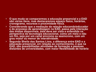 O que muda se compararmos a educação presencial e a EAD são vários itens, mas destacaremos espaço físico, horários, cronograma, recursos e proximidade física. Considerando que a mediação da relação educando/educador e do processo de aprendizagem na EAD, passa pela interação das mídias disponíveis, ésta deve ser vista e entendida na perspectiva da tecnologia educacional, como um meio e não um fim, seja por um canal síncrono ou assíncrono, com um grau maior ou menor de interatividade. Segundo Sheila dos Santos Lima, a diferença entre EAD e a educação presencial, em relação ao conhecimento, é que na EAD, são possibilitadas atividades de formação a pessoas distantes de universidades, com maior flexibilidade de horário 
