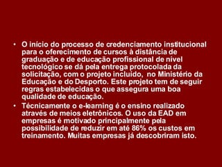 O início do processo de credenciamento institucional para o oferecimento de cursos à distância de  graduação e de educação profissional de nível tecnológico se dá pela entrega protocolada da solicitação, com o projeto incluído,  no Ministério da Educação e do Desporto. Este projeto tem de seguir regras estabelecidas o que assegura uma boa qualidade de educação. Técnicamente o e-learning é o ensino realizado através de meios eletrônicos. O uso da EAD em empresas é motivado principalmente pela possibilidade de reduzir em até 86% os custos em treinamento. Muitas empresas já descobriram isto. 