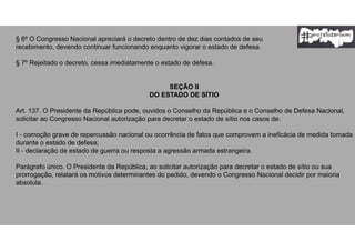 § 6º O Congresso Nacional apreciará o decreto dentro de dez dias contados de seu
recebimento, devendo continuar funcionando enquanto vigorar o estado de defesa.
§ 7º Rejeitado o decreto, cessa imediatamente o estado de defesa.
SEÇÃO II
DO ESTADO DE SÍTIO
Art. 137. O Presidente da República pode, ouvidos o Conselho da República e o Conselho de Defesa Nacional,
solicitar ao Congresso Nacional autorização para decretar o estado de sítio nos casos de:
I - comoção grave de repercussão nacional ou ocorrência de fatos que comprovem a ineficácia de medida tomada
durante o estado de defesa;
II - declaração de estado de guerra ou resposta a agressão armada estrangeira.
Parágrafo único. O Presidente da República, ao solicitar autorização para decretar o estado de sítio ou sua
prorrogação, relatará os motivos determinantes do pedido, devendo o Congresso Nacional decidir por maioria
absoluta.
 
