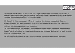 Art. 138. O decreto do estado de sítio indicará sua duração, as normas necessárias a sua execução e as
garantias constitucionais que ficarão suspensas, e, depois de publicado, o Presidente da República designará
o executor das medidas específicas e as áreas abrangidas.
§ 1º O estado de sítio, no caso do art. 137, I, não poderá ser decretado por mais de trinta dias, nem
prorrogado, de cada vez, por prazo superior; no do inciso II, poderá ser decretado por todo o tempo que
perdurar a guerra ou a agressão armada estrangeira.
§ 2º Solicitada autorização para decretar o estado de sítio durante o recesso parlamentar, o Presidente do
Senado Federal, de imediato, convocará extraordinariamente o Congresso Nacional para se reunir dentro de
cinco dias, a fim de apreciar o ato.
§ 3º O Congresso Nacional permanecerá em funcionamento até o término das medidas coercitivas.
 