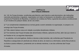 CAPÍTULO II
DAS FORÇAS ARMADAS
Art. 142. As Forças Armadas, constituídas pela Marinha, pelo Exército e pela Aeronáutica, são instituições
nacionais permanentes e regulares, organizadas com base na hierarquia e na disciplina, sob a autoridade
suprema do Presidente da República, e destinam-se à defesa da Pátria, à garantia dos poderes constitucionais
e, por iniciativa de qualquer destes, da lei e da ordem.
§ 1º Lei complementar estabelecerá as normas gerais a serem adotadas na organização, no preparo e no
emprego das Forças Armadas.
§ 2º Não caberá habeas corpus em relação a punições disciplinares militares.
§ 3º Os membros das Forças Armadas são denominados militares, aplicando-se-lhes, além das que vierem a
ser fixadas em lei, as seguintes disposições:
I - as patentes, com prerrogativas, direitos e deveres a elas inerentes, são conferidas pelo Presidente da
República e asseguradas em plenitude aos oficiais da ativa, da reserva ou reformados, sendo-lhes privativos
os títulos e postos militares e, juntamente com os demais membros, o uso dos uniformes das Forças
Armadas;
 