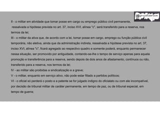 II - o militar em atividade que tomar posse em cargo ou emprego público civil permanente,
ressalvada a hipótese prevista no art. 37, inciso XVI, alínea "c", será transferido para a reserva, nos
termos da lei;
III - o militar da ativa que, de acordo com a lei, tomar posse em cargo, emprego ou função pública civil
temporária, não eletiva, ainda que da administração indireta, ressalvada a hipótese prevista no art. 37,
inciso XVI, alínea "c", ficará agregado ao respectivo quadro e somente poderá, enquanto permanecer
nessa situação, ser promovido por antiguidade, contando-se-lhe o tempo de serviço apenas para aquela
promoção e transferência para a reserva, sendo depois de dois anos de afastamento, contínuos ou não,
transferido para a reserva, nos termos da lei;
IV - ao militar são proibidas a sindicalização e a greve;
V - o militar, enquanto em serviço ativo, não pode estar filiado a partidos políticos;
VI - o oficial só perderá o posto e a patente se for julgado indigno do oficialato ou com ele incompatível,
por decisão de tribunal militar de caráter permanente, em tempo de paz, ou de tribunal especial, em
tempo de guerra;
 