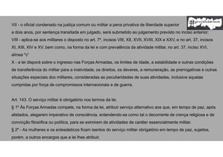 VII - o oficial condenado na justiça comum ou militar a pena privativa de liberdade superior
a dois anos, por sentença transitada em julgado, será submetido ao julgamento previsto no inciso anterior;
VIII - aplica-se aos militares o disposto no art. 7º, incisos VIII, XII, XVII, XVIII, XIX e XXV, e no art. 37, incisos
XI, XIII, XIV e XV, bem como, na forma da lei e com prevalência da atividade militar, no art. 37, inciso XVI,
alínea "c“
X - a lei disporá sobre o ingresso nas Forças Armadas, os limites de idade, a estabilidade e outras condições
de transferência do militar para a inatividade, os direitos, os deveres, a remuneração, as prerrogativas e outras
situações especiais dos militares, consideradas as peculiaridades de suas atividades, inclusive aquelas
cumpridas por força de compromissos internacionais e de guerra.
Art. 143. O serviço militar é obrigatório nos termos da lei.
§ 1º Às Forças Armadas compete, na forma da lei, atribuir serviço alternativo aos que, em tempo de paz, após
alistados, alegarem imperativo de consciência, entendendo-se como tal o decorrente de crença religiosa e de
convicção filosófica ou política, para se eximirem de atividades de caráter essencialmente militar.
§ 2º - As mulheres e os eclesiásticos ficam isentos do serviço militar obrigatório em tempo de paz, sujeitos,
porém, a outros encargos que a lei lhes atribuir.
 
