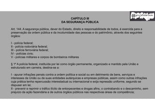 CAPÍTULO III
DA SEGURANÇA PÚBLICA
Art. 144. A segurança pública, dever do Estado, direito e responsabilidade de todos, é exercida para a
preservação da ordem pública e da incolumidade das pessoas e do patrimônio, através dos seguintes
órgãos:
I - polícia federal;
II - polícia rodoviária federal;
III - polícia ferroviária federal;
IV - polícias civis;
V - polícias militares e corpos de bombeiros militares
§ 1º A polícia federal, instituída por lei como órgão permanente, organizado e mantido pela União e
estruturado em carreira, destina-se a:
I - apurar infrações penais contra a ordem política e social ou em detrimento de bens, serviços e
interesses da União ou de suas entidades autárquicas e empresas públicas, assim como outras infrações
cuja prática tenha repercussão interestadual ou internacional e exija repressão uniforme, segundo se
dispuser em lei;
II - prevenir e reprimir o tráfico ilícito de entorpecentes e drogas afins, o contrabando e o descaminho, sem
prejuízo da ação fazendária e de outros órgãos públicos nas respectivas áreas de competência;
 