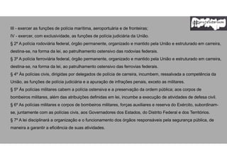 III - exercer as funções de polícia marítima, aeroportuária e de fronteiras;
IV - exercer, com exclusividade, as funções de polícia judiciária da União.
§ 2º A polícia rodoviária federal, órgão permanente, organizado e mantido pela União e estruturado em carreira,
destina-se, na forma da lei, ao patrulhamento ostensivo das rodovias federais.
§ 3º A polícia ferroviária federal, órgão permanente, organizado e mantido pela União e estruturado em carreira,
destina-se, na forma da lei, ao patrulhamento ostensivo das ferrovias federais.
§ 4º Às polícias civis, dirigidas por delegados de polícia de carreira, incumbem, ressalvada a competência da
União, as funções de polícia judiciária e a apuração de infrações penais, exceto as militares.
§ 5º Às polícias militares cabem a polícia ostensiva e a preservação da ordem pública; aos corpos de
bombeiros militares, além das atribuições definidas em lei, incumbe a execução de atividades de defesa civil.
§ 6º As polícias militares e corpos de bombeiros militares, forças auxiliares e reserva do Exército, subordinam-
se, juntamente com as polícias civis, aos Governadores dos Estados, do Distrito Federal e dos Territórios.
§ 7º A lei disciplinará a organização e o funcionamento dos órgãos responsáveis pela segurança pública, de
maneira a garantir a eficiência de suas atividades.
 