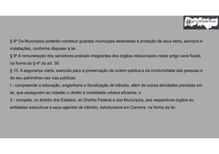 § 8º Os Municípios poderão constituir guardas municipais destinadas à proteção de seus bens, serviços e
instalações, conforme dispuser a lei.
§ 9º A remuneração dos servidores policiais integrantes dos órgãos relacionados neste artigo será fixada
na forma do § 4º do art. 39.
§ 10. A segurança viária, exercida para a preservação da ordem pública e da incolumidade das pessoas e
do seu patrimônio nas vias públicas:
I - compreende a educação, engenharia e fiscalização de trânsito, além de outras atividades previstas em
lei, que assegurem ao cidadão o direito à mobilidade urbana eficiente; e
II - compete, no âmbito dos Estados, do Distrito Federal e dos Municípios, aos respectivos órgãos ou
entidades executivos e seus agentes de trânsito, estruturados em Carreira, na forma da lei.
 