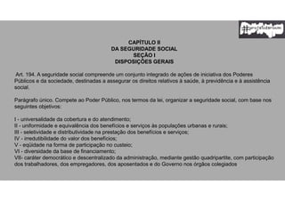 CAPÍTULO II
DA SEGURIDADE SOCIAL
SEÇÃO I
DISPOSIÇÕES GERAIS
Art. 194. A seguridade social compreende um conjunto integrado de ações de iniciativa dos Poderes
Públicos e da sociedade, destinadas a assegurar os direitos relativos à saúde, à previdência e à assistência
social.
Parágrafo único. Compete ao Poder Público, nos termos da lei, organizar a seguridade social, com base nos
seguintes objetivos:
I - universalidade da cobertura e do atendimento;
II - uniformidade e equivalência dos benefícios e serviços às populações urbanas e rurais;
III - seletividade e distributividade na prestação dos benefícios e serviços;
IV - irredutibilidade do valor dos benefícios;
V - eqüidade na forma de participação no custeio;
VI - diversidade da base de financiamento;
VII- caráter democrático e descentralizado da administração, mediante gestão quadripartite, com participação
dos trabalhadores, dos empregadores, dos aposentados e do Governo nos órgãos colegiados.
 