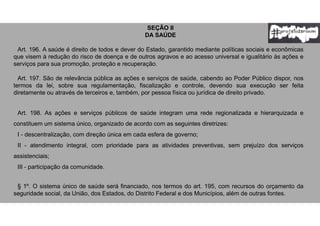 SEÇÃO II
DA SAÚDE
Art. 196. A saúde é direito de todos e dever do Estado, garantido mediante políticas sociais e econômicas
que visem à redução do risco de doença e de outros agravos e ao acesso universal e igualitário às ações e
serviços para sua promoção, proteção e recuperação.
Art. 197. São de relevância pública as ações e serviços de saúde, cabendo ao Poder Público dispor, nos
termos da lei, sobre sua regulamentação, fiscalização e controle, devendo sua execução ser feita
diretamente ou através de terceiros e, também, por pessoa física ou jurídica de direito privado.
Art. 198. As ações e serviços públicos de saúde integram uma rede regionalizada e hierarquizada e
constituem um sistema único, organizado de acordo com as seguintes diretrizes:
I - descentralização, com direção única em cada esfera de governo;
II - atendimento integral, com prioridade para as atividades preventivas, sem prejuízo dos serviços
assistenciais;
III - participação da comunidade.
§ 1º. O sistema único de saúde será financiado, nos termos do art. 195, com recursos do orçamento da
seguridade social, da União, dos Estados, do Distrito Federal e dos Municípios, além de outras fontes.
 