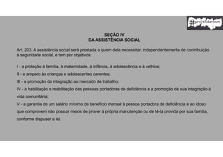 SEÇÃO IV
DA ASSISTÊNCIA SOCIAL
Art. 203. A assistência social será prestada a quem dela necessitar, independentemente de contribuição
à seguridade social, e tem por objetivos:
I - a proteção à família, à maternidade, à infância, à adolescência e à velhice;
II - o amparo às crianças e adolescentes carentes;
III - a promoção da integração ao mercado de trabalho;
IV - a habilitação e reabilitação das pessoas portadoras de deficiência e a promoção de sua integração à
vida comunitária;
V - a garantia de um salário mínimo de benefício mensal à pessoa portadora de deficiência e ao idoso
que comprovem não possuir meios de prover à própria manutenção ou de tê-la provida por sua família,
conforme dispuser a lei.
 
