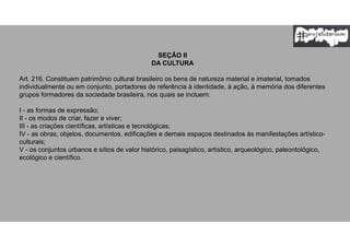 SEÇÃO II
DA CULTURA
Art. 216. Constituem patrimônio cultural brasileiro os bens de natureza material e imaterial, tomados
individualmente ou em conjunto, portadores de referência à identidade, à ação, à memória dos diferentes
grupos formadores da sociedade brasileira, nos quais se incluem:
I - as formas de expressão;
II - os modos de criar, fazer e viver;
III - as criações científicas, artísticas e tecnológicas;
IV - as obras, objetos, documentos, edificações e demais espaços destinados às manifestações artístico-
culturais;
V - os conjuntos urbanos e sítios de valor histórico, paisagístico, artístico, arqueológico, paleontológico,
ecológico e científico.
 