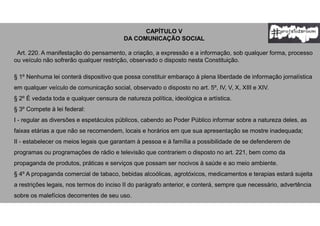 CAPÍTULO V
DA COMUNICAÇÃO SOCIAL
Art. 220. A manifestação do pensamento, a criação, a expressão e a informação, sob qualquer forma, processo
ou veículo não sofrerão qualquer restrição, observado o disposto nesta Constituição.
§ 1º Nenhuma lei conterá dispositivo que possa constituir embaraço à plena liberdade de informação jornalística
em qualquer veículo de comunicação social, observado o disposto no art. 5º, IV, V, X, XIII e XIV.
§ 2º É vedada toda e qualquer censura de natureza política, ideológica e artística.
§ 3º Compete à lei federal:
I - regular as diversões e espetáculos públicos, cabendo ao Poder Público informar sobre a natureza deles, as
faixas etárias a que não se recomendem, locais e horários em que sua apresentação se mostre inadequada;
II - estabelecer os meios legais que garantam à pessoa e à família a possibilidade de se defenderem de
programas ou programações de rádio e televisão que contrariem o disposto no art. 221, bem como da
propaganda de produtos, práticas e serviços que possam ser nocivos à saúde e ao meio ambiente.
§ 4º A propaganda comercial de tabaco, bebidas alcoólicas, agrotóxicos, medicamentos e terapias estará sujeita
a restrições legais, nos termos do inciso II do parágrafo anterior, e conterá, sempre que necessário, advertência
sobre os malefícios decorrentes de seu uso.
 