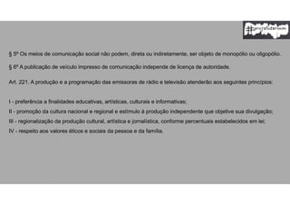 § 5º Os meios de comunicação social não podem, direta ou indiretamente, ser objeto de monopólio ou oligopólio.
§ 6º A publicação de veículo impresso de comunicação independe de licença de autoridade.
Art. 221. A produção e a programação das emissoras de rádio e televisão atenderão aos seguintes princípios:
I - preferência a finalidades educativas, artísticas, culturais e informativas;
II - promoção da cultura nacional e regional e estímulo à produção independente que objetive sua divulgação;
III - regionalização da produção cultural, artística e jornalística, conforme percentuais estabelecidos em lei;
IV - respeito aos valores éticos e sociais da pessoa e da família.
 