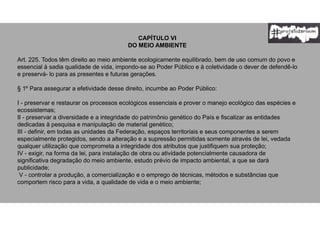 CAPÍTULO VI
DO MEIO AMBIENTE
Art. 225. Todos têm direito ao meio ambiente ecologicamente equilibrado, bem de uso comum do povo e
essencial à sadia qualidade de vida, impondo-se ao Poder Público e à coletividade o dever de defendê-lo
e preservá- lo para as presentes e futuras gerações.
§ 1º Para assegurar a efetividade desse direito, incumbe ao Poder Público:
I - preservar e restaurar os processos ecológicos essenciais e prover o manejo ecológico das espécies e
ecossistemas;
II - preservar a diversidade e a integridade do patrimônio genético do País e fiscalizar as entidades
dedicadas à pesquisa e manipulação de material genético;
III - definir, em todas as unidades da Federação, espaços territoriais e seus componentes a serem
especialmente protegidos, sendo a alteração e a supressão permitidas somente através de lei, vedada
qualquer utilização que comprometa a integridade dos atributos que justifiquem sua proteção;
IV - exigir, na forma da lei, para instalação de obra ou atividade potencialmente causadora de
significativa degradação do meio ambiente, estudo prévio de impacto ambiental, a que se dará
publicidade;
V - controlar a produção, a comercialização e o emprego de técnicas, métodos e substâncias que
comportem risco para a vida, a qualidade de vida e o meio ambiente;
 