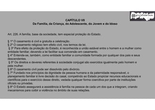 CAPÍTULO VII
Da Família, da Criança, do Adolescente, do Jovem e do Idoso
Art. 226. A família, base da sociedade, tem especial proteção do Estado.
§ 1º O casamento é civil e gratuita a celebração.
§ 2º O casamento religioso tem efeito civil, nos termos da lei.
§ 3º Para efeito da proteção do Estado, é reconhecida a união estável entre o homem e a mulher como
entidade familiar, devendo a lei facilitar sua conversão em casamento.
§ 4º Entende-se, também, como entidade familiar a comunidade formada por qualquer dos pais e seus
descendentes.
§ 5º Os direitos e deveres referentes à sociedade conjugal são exercidos igualmente pelo homem e
pela mulher.
§ 6º O casamento civil pode ser dissolvido pelo divórcio.
§ 7º Fundado nos princípios da dignidade da pessoa humana e da paternidade responsável, o
planejamento familiar é livre decisão do casal, competindo ao Estado propiciar recursos educacionais e
científicos para o exercício desse direito, vedada qualquer forma coercitiva por parte de instituições
oficiais ou privadas.
§ 8º O Estado assegurará a assistência à família na pessoa de cada um dos que a integram, criando
mecanismos para coibir a violência no âmbito de suas relações.
 