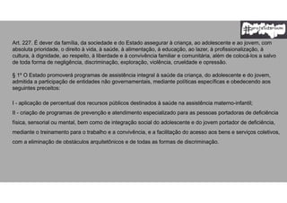 Art. 227. É dever da família, da sociedade e do Estado assegurar à criança, ao adolescente e ao jovem, com
absoluta prioridade, o direito à vida, à saúde, à alimentação, à educação, ao lazer, à profissionalização, à
cultura, à dignidade, ao respeito, à liberdade e à convivência familiar e comunitária, além de colocá-los a salvo
de toda forma de negligência, discriminação, exploração, violência, crueldade e opressão.
§ 1º O Estado promoverá programas de assistência integral à saúde da criança, do adolescente e do jovem,
admitida a participação de entidades não governamentais, mediante políticas específicas e obedecendo aos
seguintes preceitos:
I - aplicação de percentual dos recursos públicos destinados à saúde na assistência materno-infantil;
II - criação de programas de prevenção e atendimento especializado para as pessoas portadoras de deficiência
física, sensorial ou mental, bem como de integração social do adolescente e do jovem portador de deficiência,
mediante o treinamento para o trabalho e a convivência, e a facilitação do acesso aos bens e serviços coletivos,
com a eliminação de obstáculos arquitetônicos e de todas as formas de discriminação.
 
