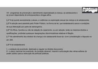 VII - programas de prevenção e atendimento especializado à criança, ao adolescente e
ao jovem dependente de entorpecentes e drogas afins.
§ 4º A lei punirá severamente o abuso, a violência e a exploração sexual da criança e do adolescente.
§ 5º A adoção será assistida pelo Poder Público, na forma da lei, que estabelecerá casos e condições
de sua efetivação por parte de estrangeiros.
§ 6º Os filhos, havidos ou não da relação do casamento, ou por adoção, terão os mesmos direitos e
qualificações, proibidas quaisquer designações discriminatórias relativas à filiação.
§ 7º No atendimento dos direitos da criança e do adolescente levar-se- á em consideração o disposto no
art. 204.
§ 8º A lei estabelecerá:
I - o estatuto da juventude, destinado a regular os direitos dos jovens;
II - o plano nacional de juventude, de duração decenal, visando à articulação das várias esferas do
poder público para a execução de políticas públicas.
 