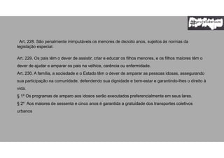 Art. 228. São penalmente inimputáveis os menores de dezoito anos, sujeitos às normas da
legislação especial.
Art. 229. Os pais têm o dever de assistir, criar e educar os filhos menores, e os filhos maiores têm o
dever de ajudar e amparar os pais na velhice, carência ou enfermidade.
Art. 230. A família, a sociedade e o Estado têm o dever de amparar as pessoas idosas, assegurando
sua participação na comunidade, defendendo sua dignidade e bem-estar e garantindo-lhes o direito à
vida.
§ 1º Os programas de amparo aos idosos serão executados preferencialmente em seus lares.
§ 2º Aos maiores de sessenta e cinco anos é garantida a gratuidade dos transportes coletivos
urbanos
 