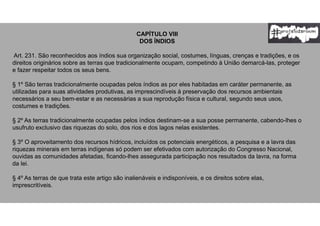 CAPÍTULO VIII
DOS ÍNDIOS
Art. 231. São reconhecidos aos índios sua organização social, costumes, línguas, crenças e tradições, e os
direitos originários sobre as terras que tradicionalmente ocupam, competindo à União demarcá-las, proteger
e fazer respeitar todos os seus bens.
§ 1º São terras tradicionalmente ocupadas pelos índios as por eles habitadas em caráter permanente, as
utilizadas para suas atividades produtivas, as imprescindíveis à preservação dos recursos ambientais
necessários a seu bem-estar e as necessárias a sua reprodução física e cultural, segundo seus usos,
costumes e tradições.
§ 2º As terras tradicionalmente ocupadas pelos índios destinam-se a sua posse permanente, cabendo-lhes o
usufruto exclusivo das riquezas do solo, dos rios e dos lagos nelas existentes.
§ 3º O aproveitamento dos recursos hídricos, incluídos os potenciais energéticos, a pesquisa e a lavra das
riquezas minerais em terras indígenas só podem ser efetivados com autorização do Congresso Nacional,
ouvidas as comunidades afetadas, ficando-lhes assegurada participação nos resultados da lavra, na forma
da lei.
§ 4º As terras de que trata este artigo são inalienáveis e indisponíveis, e os direitos sobre elas,
imprescritíveis.
 