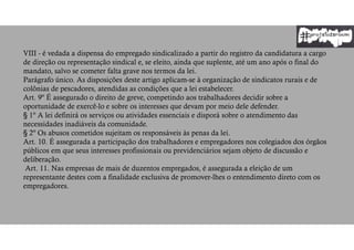 VIII - é vedada a dispensa do empregado sindicalizado a partir do registro da candidatura a cargo
de direção ou representação sindical e, se eleito, ainda que suplente, até um ano após o final do
mandato, salvo se cometer falta grave nos termos da lei.
Parágrafo único. As disposições deste artigo aplicam-se à organização de sindicatos rurais e de
colônias de pescadores, atendidas as condições que a lei estabelecer.
Art. 9º É assegurado o direito de greve, competindo aos trabalhadores decidir sobre a
oportunidade de exercê-lo e sobre os interesses que devam por meio dele defender.
§ 1º A lei definirá os serviços ou atividades essenciais e disporá sobre o atendimento das
necessidades inadiáveis da comunidade.
§ 2º Os abusos cometidos sujeitam os responsáveis às penas da lei.
Art. 10. É assegurada a participação dos trabalhadores e empregadores nos colegiados dos órgãos
públicos em que seus interesses profissionais ou previdenciários sejam objeto de discussão e
deliberação.
Art. 11. Nas empresas de mais de duzentos empregados, é assegurada a eleição de um
representante destes com a finalidade exclusiva de promover-lhes o entendimento direto com os
empregadores.
 