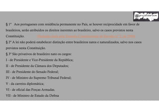 § 1º Aos portugueses com residência permanente no País, se houver reciprocidade em favor de
brasileiros, serão atribuídos os direitos inerentes ao brasileiro, salvo os casos previstos nesta
Constituição. (Redação dada pela Emenda Constitucional de Revisão nº 3, de 1994)
§ 2º A lei não poderá estabelecer distinção entre brasileiros natos e naturalizados, salvo nos casos
previstos nesta Constituição.
§ 3º São privativos de brasileiro nato os cargos:
I - de Presidente e Vice-Presidente da República;
II - de Presidente da Câmara dos Deputados;
III - de Presidente do Senado Federal;
IV - de Ministro do Supremo Tribunal Federal;
V - da carreira diplomática;
VI - de oficial das Forças Armadas.
VII - de Ministro de Estado da Defesa
 