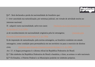 § 4º - Será declarada a perda da nacionalidade do brasileiro que:
I - tiver cancelada sua naturalização, por sentença judicial, em virtude de atividade nociva ao
interesse nacional;
II - adquirir outra nacionalidade, salvo nos casos: (Redação dada pela Emenda Constitucional
de Revisão nº 3, de 1994)
a) de reconhecimento de nacionalidade originária pela lei estrangeira; (Incluído pela
Emenda Constitucional de Revisão nº 3, de 1994)
b) de imposição de naturalização, pela norma estrangeira, ao brasileiro residente em estado
estrangeiro, como condição para permanência em seu território ou para o exercício de direitos
civis; (Incluído pela Emenda Constitucional de Revisão nº 3, de 1994)
Art. 13. A língua portuguesa é o idioma oficial da República Federativa do Brasil.
§ 1º São símbolos da República Federativa do Brasil a bandeira, o hino, as armas e o selo nacionais.
§ 2º Os Estados, o Distrito Federal e os Municípios poderão ter símbolos próprios.
 