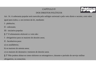 CAPÍTULO IV
DOS DIREITOS POLÍTICOS
Art. 14. A soberania popular será exercida pelo sufrágio universal e pelo voto direto e secreto, com valor
igual para todos, e, nos termos da lei, mediante:
I - plebiscito;
II - referendo;
III - iniciativa popular.
§ 1º O alistamento eleitoral e o voto são:
I - obrigatórios para os maiores de dezoito anos;
II - facultativos para:
a) os analfabetos;
b) os maiores de setenta anos;
c) os maiores de dezesseis e menores de dezoito anos.
§ 2º Não podem alistar-se como eleitores os estrangeiros e, durante o período do serviço militar
obrigatório, os conscritos.
 