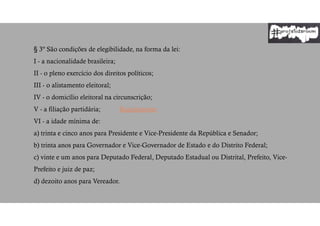 § 3º São condições de elegibilidade, na forma da lei:
I - a nacionalidade brasileira;
II - o pleno exercício dos direitos políticos;
III - o alistamento eleitoral;
IV - o domicílio eleitoral na circunscrição;
V - a filiação partidária; Regulamento
VI - a idade mínima de:
a) trinta e cinco anos para Presidente e Vice-Presidente da República e Senador;
b) trinta anos para Governador e Vice-Governador de Estado e do Distrito Federal;
c) vinte e um anos para Deputado Federal, Deputado Estadual ou Distrital, Prefeito, Vice-
Prefeito e juiz de paz;
d) dezoito anos para Vereador.
 