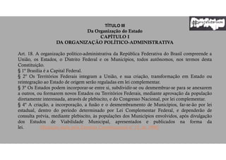 TÍTULO III
Da Organização do Estado
CAPÍTULO I
DA ORGANIZAÇÃO POLÍTICO-ADMINISTRATIVA
Art. 18. A organização político-administrativa da República Federativa do Brasil compreende a
União, os Estados, o Distrito Federal e os Municípios, todos autônomos, nos termos desta
Constituição.
§ 1º Brasília é a Capital Federal.
§ 2º Os Territórios Federais integram a União, e sua criação, transformação em Estado ou
reintegração ao Estado de origem serão reguladas em lei complementar.
§ 3º Os Estados podem incorporar-se entre si, subdividir-se ou desmembrar-se para se anexarem
a outros, ou formarem novos Estados ou Territórios Federais, mediante aprovação da população
diretamente interessada, através de plebiscito, e do Congresso Nacional, por lei complementar.
§ 4º A criação, a incorporação, a fusão e o desmembramento de Municípios, far-se-ão por lei
estadual, dentro do período determinado por Lei Complementar Federal, e dependerão de
consulta prévia, mediante plebiscito, às populações dos Municípios envolvidos, após divulgação
dos Estudos de Viabilidade Municipal, apresentados e publicados na forma da
lei. (Redação dada pela Emenda Constitucional nº 15, de 1996)
 