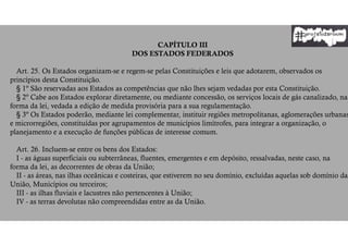 CAPÍTULO III
DOS ESTADOS FEDERADOS
Art. 25. Os Estados organizam-se e regem-se pelas Constituições e leis que adotarem, observados os
princípios desta Constituição.
§ 1º São reservadas aos Estados as competências que não lhes sejam vedadas por esta Constituição.
§ 2º Cabe aos Estados explorar diretamente, ou mediante concessão, os serviços locais de gás canalizado, na
forma da lei, vedada a edição de medida provisória para a sua regulamentação.
§ 3º Os Estados poderão, mediante lei complementar, instituir regiões metropolitanas, aglomerações urbanas
e microrregiões, constituídas por agrupamentos de municípios limítrofes, para integrar a organização, o
planejamento e a execução de funções públicas de interesse comum.
Art. 26. Incluem-se entre os bens dos Estados:
I - as águas superficiais ou subterrâneas, fluentes, emergentes e em depósito, ressalvadas, neste caso, na
forma da lei, as decorrentes de obras da União;
II - as áreas, nas ilhas oceânicas e costeiras, que estiverem no seu domínio, excluídas aquelas sob domínio da
União, Municípios ou terceiros;
III - as ilhas fluviais e lacustres não pertencentes à União;
IV - as terras devolutas não compreendidas entre as da União.
 