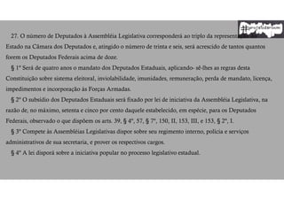 27. O número de Deputados à Assembléia Legislativa corresponderá ao triplo da representação do
Estado na Câmara dos Deputados e, atingido o número de trinta e seis, será acrescido de tantos quantos
forem os Deputados Federais acima de doze.
§ 1º Será de quatro anos o mandato dos Deputados Estaduais, aplicando- sê-lhes as regras desta
Constituição sobre sistema eleitoral, inviolabilidade, imunidades, remuneração, perda de mandato, licença,
impedimentos e incorporação às Forças Armadas.
§ 2º O subsídio dos Deputados Estaduais será fixado por lei de iniciativa da Assembléia Legislativa, na
razão de, no máximo, setenta e cinco por cento daquele estabelecido, em espécie, para os Deputados
Federais, observado o que dispõem os arts. 39, § 4º, 57, § 7º, 150, II, 153, III, e 153, § 2º, I.
§ 3º Compete às Assembléias Legislativas dispor sobre seu regimento interno, polícia e serviços
administrativos de sua secretaria, e prover os respectivos cargos.
§ 4º A lei disporá sobre a iniciativa popular no processo legislativo estadual.
 