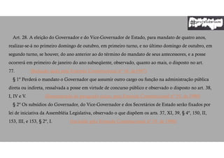 Art. 28. A eleição do Governador e do Vice-Governador de Estado, para mandato de quatro anos,
realizar-se-á no primeiro domingo de outubro, em primeiro turno, e no último domingo de outubro, em
segundo turno, se houver, do ano anterior ao do término do mandato de seus antecessores, e a posse
ocorrerá em primeiro de janeiro do ano subseqüente, observado, quanto ao mais, o disposto no art.
77. (Redação dada pela Emenda Constitucional nº 16, de1997)
§ 1º Perderá o mandato o Governador que assumir outro cargo ou função na administração pública
direta ou indireta, ressalvada a posse em virtude de concurso público e observado o disposto no art. 38,
I, IV e V. (Renumerado do parágrafo único, pela Emenda Constitucional nº 19, de 1998)
§ 2º Os subsídios do Governador, do Vice-Governador e dos Secretários de Estado serão fixados por
lei de iniciativa da Assembléia Legislativa, observado o que dispõem os arts. 37, XI, 39, § 4º, 150, II,
153, III, e 153, § 2º, I. (Incluído pela Emenda Constitucional nº 19, de 1998)
 