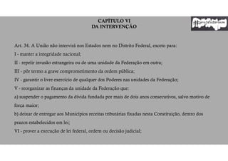 CAPÍTULO VI
DA INTERVENÇÃO
Art. 34. A União não intervirá nos Estados nem no Distrito Federal, exceto para:
I - manter a integridade nacional;
II - repelir invasão estrangeira ou de uma unidade da Federação em outra;
III - pôr termo a grave comprometimento da ordem pública;
IV - garantir o livre exercício de qualquer dos Poderes nas unidades da Federação;
V - reorganizar as finanças da unidade da Federação que:
a) suspender o pagamento da dívida fundada por mais de dois anos consecutivos, salvo motivo de
força maior;
b) deixar de entregar aos Municípios receitas tributárias fixadas nesta Constituição, dentro dos
prazos estabelecidos em lei;
VI - prover a execução de lei federal, ordem ou decisão judicial;
 