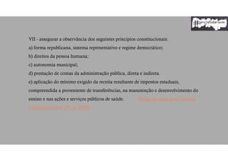 VII - assegurar a observância dos seguintes princípios constitucionais:
a) forma republicana, sistema representativo e regime democrático;
b) direitos da pessoa humana;
c) autonomia municipal;
d) prestação de contas da administração pública, direta e indireta.
e) aplicação do mínimo exigido da receita resultante de impostos estaduais,
compreendida a proveniente de transferências, na manutenção e desenvolvimento do
ensino e nas ações e serviços públicos de saúde. (Redação dada pela Emenda
Constitucional nº 29, de 2000)
 