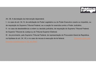 Art. 36. A decretação da intervenção dependerá:
I - no caso do art. 34, IV, de solicitação do Poder Legislativo ou do Poder Executivo coacto ou impedido, ou
de requisição do Supremo Tribunal Federal, se a coação for exercida contra o Poder Judiciário;
II - no caso de desobediência a ordem ou decisão judiciária, de requisição do Supremo Tribunal Federal,
do Superior Tribunal de Justiça ou do Tribunal Superior Eleitoral;
III - de provimento, pelo Supremo Tribunal Federal, de representação do Procurador-Geral da República,
na hipótese do art. 34, VII, e no caso de recusa à execução de lei federal. (Redação dada pela
Emenda Constitucional nº 45, de 2004)
 