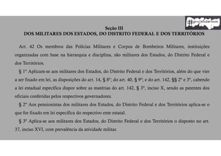 Seção III
DOS MILITARES DOS ESTADOS, DO DISTRITO FEDERAL E DOS TERRITÓRIOS
Art. 42 Os membros das Polícias Militares e Corpos de Bombeiros Militares, instituições
organizadas com base na hierarquia e disciplina, são militares dos Estados, do Distrito Federal e
dos Territórios.
§ 1º Aplicam-se aos militares dos Estados, do Distrito Federal e dos Territórios, além do que vier
a ser fixado em lei, as disposições do art. 14, § 8º; do art. 40, § 9º; e do art. 142, §§ 2º e 3º, cabendo
a lei estadual específica dispor sobre as matérias do art. 142, § 3º, inciso X, sendo as patentes dos
oficiais conferidas pelos respectivos governadores.
§ 2º Aos pensionistas dos militares dos Estados, do Distrito Federal e dos Territórios aplica-se o
que for fixado em lei específica do respectivo ente estatal.
§ 3º Aplica-se aos militares dos Estados, do Distrito Federal e dos Territórios o disposto no art.
37, inciso XVI, com prevalência da atividade militar.
 
