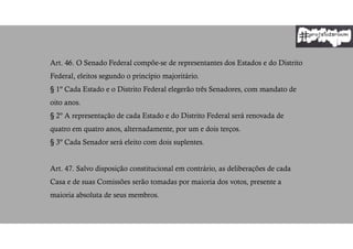 Art. 46. O Senado Federal compõe-se de representantes dos Estados e do Distrito
Federal, eleitos segundo o princípio majoritário.
§ 1º Cada Estado e o Distrito Federal elegerão três Senadores, com mandato de
oito anos.
§ 2º A representação de cada Estado e do Distrito Federal será renovada de
quatro em quatro anos, alternadamente, por um e dois terços.
§ 3º Cada Senador será eleito com dois suplentes.
Art. 47. Salvo disposição constitucional em contrário, as deliberações de cada
Casa e de suas Comissões serão tomadas por maioria dos votos, presente a
maioria absoluta de seus membros.
 