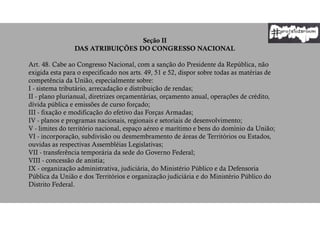 Seção II
DAS ATRIBUIÇÕES DO CONGRESSO NACIONAL
Art. 48. Cabe ao Congresso Nacional, com a sanção do Presidente da República, não
exigida esta para o especificado nos arts. 49, 51 e 52, dispor sobre todas as matérias de
competência da União, especialmente sobre:
I - sistema tributário, arrecadação e distribuição de rendas;
II - plano plurianual, diretrizes orçamentárias, orçamento anual, operações de crédito,
dívida pública e emissões de curso forçado;
III - fixação e modificação do efetivo das Forças Armadas;
IV - planos e programas nacionais, regionais e setoriais de desenvolvimento;
V - limites do território nacional, espaço aéreo e marítimo e bens do domínio da União;
VI - incorporação, subdivisão ou desmembramento de áreas de Territórios ou Estados,
ouvidas as respectivas Assembléias Legislativas;
VII - transferência temporária da sede do Governo Federal;
VIII - concessão de anistia;
IX - organização administrativa, judiciária, do Ministério Público e da Defensoria
Pública da União e dos Territórios e organização judiciária e do Ministério Público do
Distrito Federal.
 