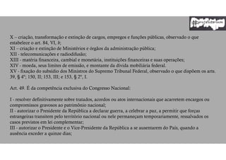 X – criação, transformação e extinção de cargos, empregos e funções públicas, observado o que
estabelece o art. 84, VI, b;
XI – criação e extinção de Ministérios e órgãos da administração pública;
XII - telecomunicações e radiodifusão;
XIII - matéria financeira, cambial e monetária, instituições financeiras e suas operações;
XIV - moeda, seus limites de emissão, e montante da dívida mobiliária federal.
XV - fixação do subsídio dos Ministros do Supremo Tribunal Federal, observado o que dispõem os arts.
39, § 4º; 150, II; 153, III; e 153, § 2º, I.
Art. 49. É da competência exclusiva do Congresso Nacional:
I - resolver definitivamente sobre tratados, acordos ou atos internacionais que acarretem encargos ou
compromissos gravosos ao patrimônio nacional;
II - autorizar o Presidente da República a declarar guerra, a celebrar a paz, a permitir que forças
estrangeiras transitem pelo território nacional ou nele permaneçam temporariamente, ressalvados os
casos previstos em lei complementar;
III - autorizar o Presidente e o Vice-Presidente da República a se ausentarem do País, quando a
ausência exceder a quinze dias;
 