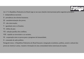 Art. 4º A República Federativa do Brasil rege-se nas suas relações internacionais pelos seguintes princípios:
I - independência nacional;
II - prevalência dos direitos humanos;
III - autodeterminação dos povos;
IV - não-intervenção;
V - igualdade entre os Estados;
VI - defesa da paz;
VII - solução pacífica dos conflitos;
VIII - repúdio ao terrorismo e ao racismo;
IX - cooperação entre os povos para o progresso da humanidade;
X - concessão de asilo político.
Parágrafo único. A República Federativa do Brasil buscará a integração econômica, política, social e cultural dos
povos da América Latina, visando à formação de uma comunidade latino-americana de nações.
 