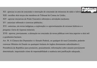 XII - apreciar os atos de concessão e renovação de concessão de emissoras de rádio e televisão;
XIII - escolher dois terços dos membros do Tribunal de Contas da União;
XIV - aprovar iniciativas do Poder Executivo referentes a atividades nucleares;
XV - autorizar referendo e convocar plebiscito;
XVI - autorizar, em terras indígenas, a exploração e o aproveitamento de recursos hídricos e a
pesquisa e lavra de riquezas minerais;
XVII - aprovar, previamente, a alienação ou concessão de terras públicas com área superior a dois mil
e quinhentos hectares.
Art. 50. A Câmara dos Deputados e o Senado Federal, ou qualquer de suas Comissões, poderão
convocar Ministro de Estado ou quaisquer titulares de órgãos diretamente subordinados à
Presidência da República para prestarem, pessoalmente, informações sobre assunto previamente
determinado, importando crime de responsabilidade a ausência sem justificação adequada.
 