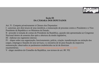 Seção III
DA CÂMARA DOS DEPUTADOS
Art. 51. Compete privativamente à Câmara dos Deputados:
I - autorizar, por dois terços de seus membros, a instauração de processo contra o Presidente e o Vice-
Presidente da República e os Ministros de Estado;
II - proceder à tomada de contas do Presidente da República, quando não apresentadas ao Congresso
Nacional dentro de sessenta dias após a abertura da sessão legislativa;
III - elaborar seu regimento interno;
IV – dispor sobre sua organização, funcionamento, polícia, criação, transformação ou extinção dos
cargos, empregos e funções de seus serviços, e a iniciativa de lei para fixação da respectiva
remuneração, observados os parâmetros estabelecidos na lei de diretrizes
orçamentárias; (Redação dada pela Emenda Constitucional nº 19, de 1998)
V - eleger membros do Conselho da República, nos termos do art. 89, VII.
 