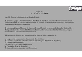 Seção IV
DO SENADO FEDERAL
Art. 52. Compete privativamente ao Senado Federal:
I - processar e julgar o Presidente e o Vice-Presidente da República nos crimes de responsabilidade, bem
como os Ministros de Estado e os Comandantes da Marinha, do Exército e da Aeronáutica nos crimes da
mesma natureza conexos com aqueles;
II processar e julgar os Ministros do Supremo Tribunal Federal, os membros do Conselho Nacional de
Justiça e do Conselho Nacional do Ministério Público, o Procurador-Geral da República e o Advogado-
Geral da União nos crimes de responsabilidade;
III - aprovar previamente, por voto secreto, após argüição pública, a escolha de:
a) Magistrados, nos casos estabelecidos nesta Constituição;
b) Ministros do Tribunal de Contas da União indicados pelo Presidente da República;
c) Governador de Território;
d) Presidente e diretores do banco central;
e) Procurador-Geral da República;
f) titulares de outros cargos que a lei determinar;
 