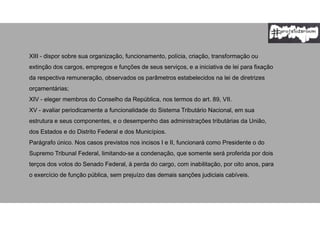 XIII - dispor sobre sua organização, funcionamento, polícia, criação, transformação ou
extinção dos cargos, empregos e funções de seus serviços, e a iniciativa de lei para fixação
da respectiva remuneração, observados os parâmetros estabelecidos na lei de diretrizes
orçamentárias;
XIV - eleger membros do Conselho da República, nos termos do art. 89, VII.
XV - avaliar periodicamente a funcionalidade do Sistema Tributário Nacional, em sua
estrutura e seus componentes, e o desempenho das administrações tributárias da União,
dos Estados e do Distrito Federal e dos Municípios.
Parágrafo único. Nos casos previstos nos incisos I e II, funcionará como Presidente o do
Supremo Tribunal Federal, limitando-se a condenação, que somente será proferida por dois
terços dos votos do Senado Federal, à perda do cargo, com inabilitação, por oito anos, para
o exercício de função pública, sem prejuízo das demais sanções judiciais cabíveis.
 