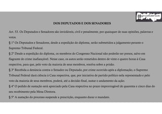 DOS DEPUTADOS E DOS SENADORES
Art. 53. Os Deputados e Senadores são invioláveis, civil e penalmente, por quaisquer de suas opiniões, palavras e
votos.
§ 1º Os Deputados e Senadores, desde a expedição do diploma, serão submetidos a julgamento perante o
Supremo Tribunal Federal.
§ 2º Desde a expedição do diploma, os membros do Congresso Nacional não poderão ser presos, salvo em
flagrante de crime inafiançável. Nesse caso, os autos serão remetidos dentro de vinte e quatro horas à Casa
respectiva, para que, pelo voto da maioria de seus membros, resolva sobre a prisão.
§ 3º Recebida a denúncia contra o Senador ou Deputado, por crime ocorrido após a diplomação, o Supremo
Tribunal Federal dará ciência à Casa respectiva, que, por iniciativa de partido político nela representado e pelo
voto da maioria de seus membros, poderá, até a decisão final, sustar o andamento da ação.
§ 4º O pedido de sustação será apreciado pela Casa respectiva no prazo improrrogável de quarenta e cinco dias do
seu recebimento pela Mesa Diretora.
§ 5º A sustação do processo suspende a prescrição, enquanto durar o mandato.
 