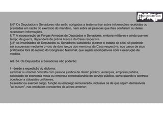 § 6º Os Deputados e Senadores não serão obrigados a testemunhar sobre informações recebidas ou
prestadas em razão do exercício do mandato, nem sobre as pessoas que lhes confiaram ou deles
receberam informações.
§ 7º A incorporação às Forças Armadas de Deputados e Senadores, embora militares e ainda que em
tempo de guerra, dependerá de prévia licença da Casa respectiva.
§ 8º As imunidades de Deputados ou Senadores subsistirão durante o estado de sítio, só podendo
ser suspensas mediante o voto de dois terços dos membros da Casa respectiva, nos casos de atos
praticados fora do recinto do Congresso Nacional, que sejam incompatíveis com a execução da
medida.
Art. 54. Os Deputados e Senadores não poderão:
I - desde a expedição do diploma:
a) firmar ou manter contrato com pessoa jurídica de direito público, autarquia, empresa pública,
sociedade de economia mista ou empresa concessionária de serviço público, salvo quando o contrato
obedecer a cláusulas uniformes;
b) aceitar ou exercer cargo, função ou emprego remunerado, inclusive os de que sejam demissíveis
"ad nutum", nas entidades constantes da alínea anterior;
 